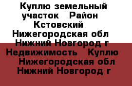 Куплю земельный участок › Район ­ Кстовский  - Нижегородская обл., Нижний Новгород г. Недвижимость » Куплю   . Нижегородская обл.,Нижний Новгород г.